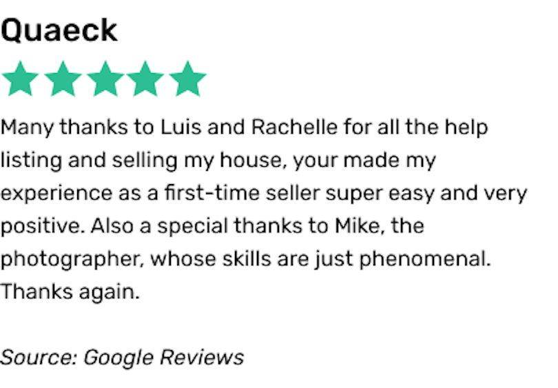 Many thanks to Luis and Rachelle for all the help listing and selling my house, your made my experience as a first-time seller super easy and very positive. Also a special thanks to Mike, the photographer, whose skills are just phenomenal. Thanks again.