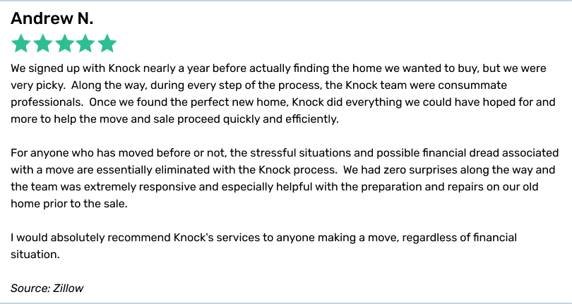 Andrew N., 5 stars. We signed up with Knock nearly a year before actually finding the home we wanted to buy, but we were very picky. Along the way, during every step of the process, the Knock team were consummate professionals. Once we found the perfect new home, Knock did everything we could have hoped for and more to help the move and sale proceed quickly and efficiently. For anyone who has moved before or not, the stressful situations and possible financial dread associated with a move are essentially eliminated with the Knock process. We had zero surprises along the way and the team was extremely responsive and especially helpful with the preparation and repairs on our old home prior to the sale. I would absolutely recommend Knock's services to anyone making a move, regardless of financial situation.