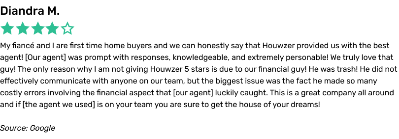 My fiancé and I are first time home buyers and we can honestly say that Houwzer provided us with the best agent! (Our agent) was prompt with responses, knowledgeable, and extremely personable! We truly love that guy! The only reason why I am not giving Houwzer 5 stars is due to our financial guy! He was trash! He did not effectively communicate with anyone on our team, but the biggest issue was the fact he made so many costly errors involving the financial aspect that (our agent) luckily caught. This is a great company all around and if (the agent we used) is on your team you are sure to get the house of your dreams!