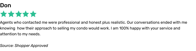 Agents who contacted me were professional and honest plus realistic. Our conversations ended with me knowing how their approach to selling my condo would work. I am 100% happy with your service and attention to my needs.