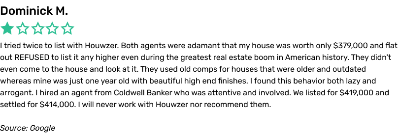I tried twice to list with Houwzer. Both agents were adamant that my house was worth only $379,000 and flat out REFUSED to list it any higher even during the greatest real estate boom in American history. They didn't even come to the house and look at it. They used old comps for houses that were older and outdated whereas mine was just one year old with beautiful high end finishes. I found this behavior both lazy and arrogant. I hired an agent from Coldwell Banker who was attentive and involved. We listed for $419,000 and settled for $414,000. I will never work with Houwzer nor recommend them.